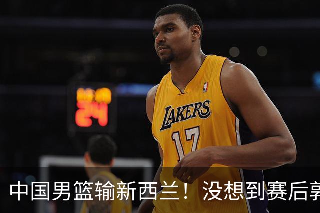 中国男篮输新西兰！没想到赛后郭士强这么说，三大后卫坑惨全队