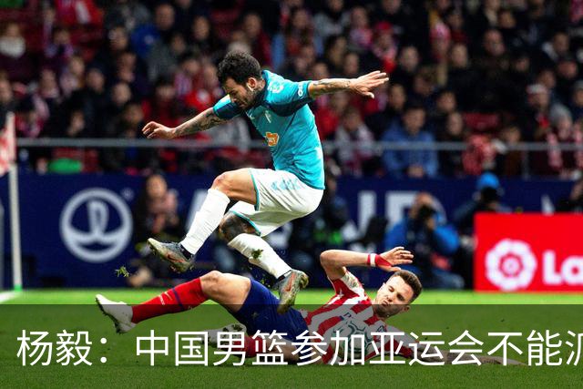 杨毅：中国男篮参加亚运会不能派二队或青年队打 必须要全力争冠