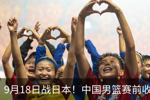 9月18日战日本！中国男篮赛前收获3大喜讯，日媒：64年后重返决赛